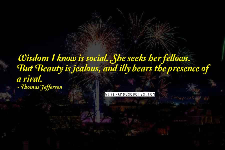 Thomas Jefferson Quotes: Wisdom I know is social. She seeks her fellows. But Beauty is jealous, and illy bears the presence of a rival.