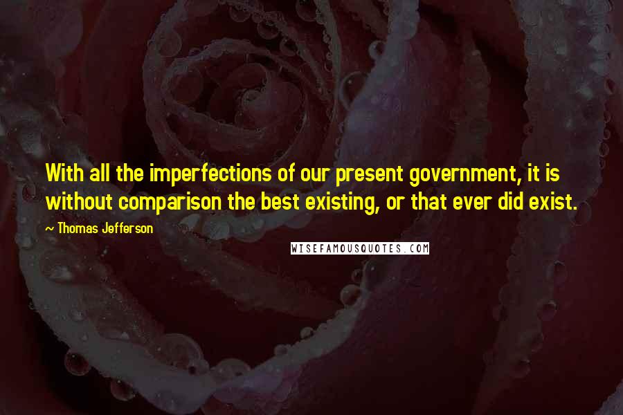 Thomas Jefferson Quotes: With all the imperfections of our present government, it is without comparison the best existing, or that ever did exist.