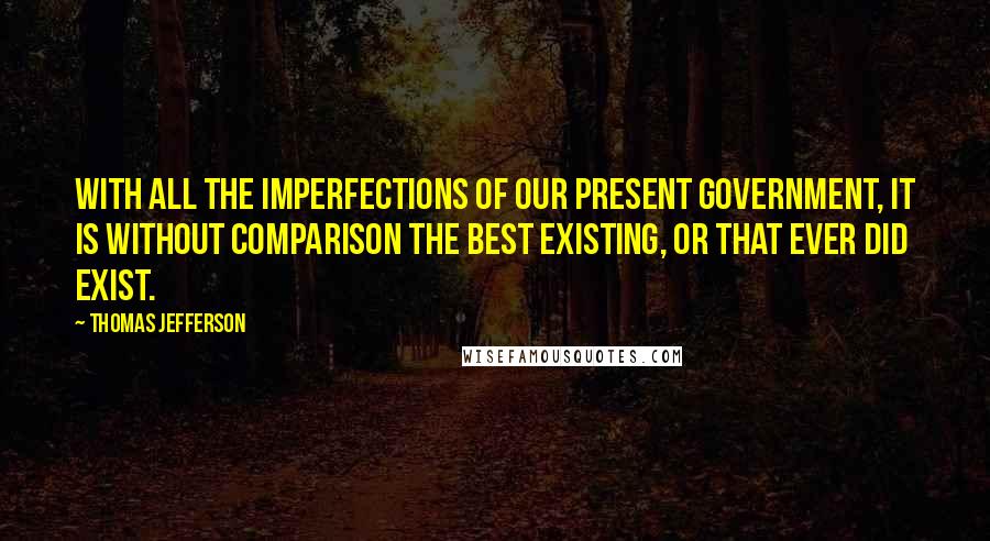 Thomas Jefferson Quotes: With all the imperfections of our present government, it is without comparison the best existing, or that ever did exist.