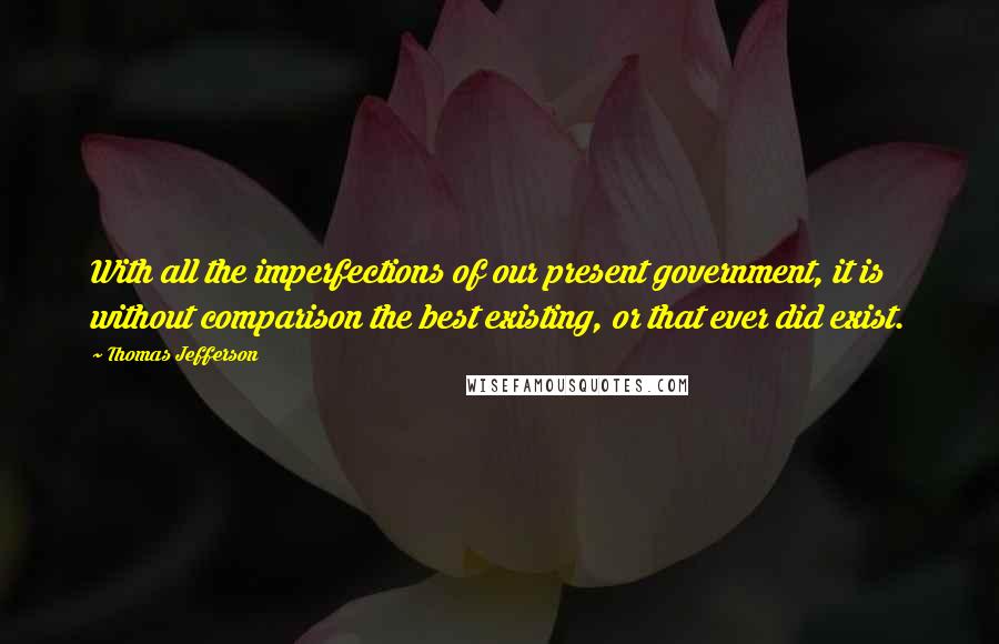 Thomas Jefferson Quotes: With all the imperfections of our present government, it is without comparison the best existing, or that ever did exist.