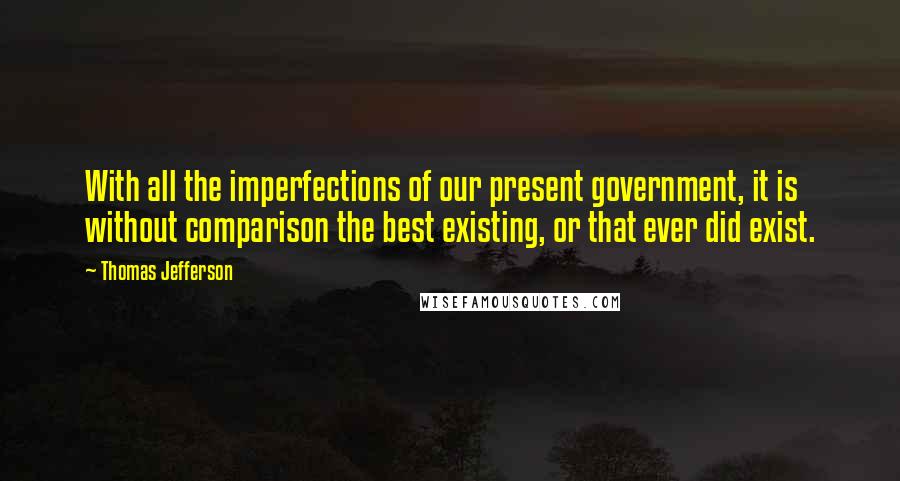 Thomas Jefferson Quotes: With all the imperfections of our present government, it is without comparison the best existing, or that ever did exist.