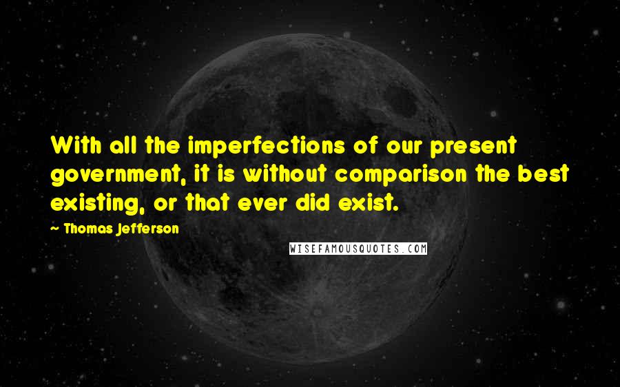 Thomas Jefferson Quotes: With all the imperfections of our present government, it is without comparison the best existing, or that ever did exist.