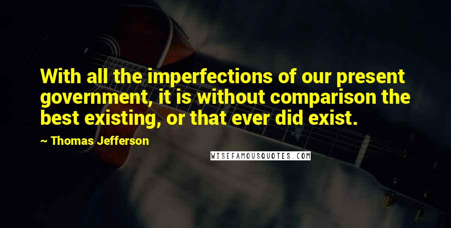Thomas Jefferson Quotes: With all the imperfections of our present government, it is without comparison the best existing, or that ever did exist.