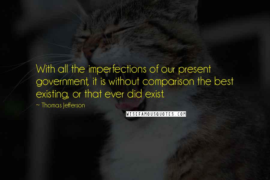 Thomas Jefferson Quotes: With all the imperfections of our present government, it is without comparison the best existing, or that ever did exist.