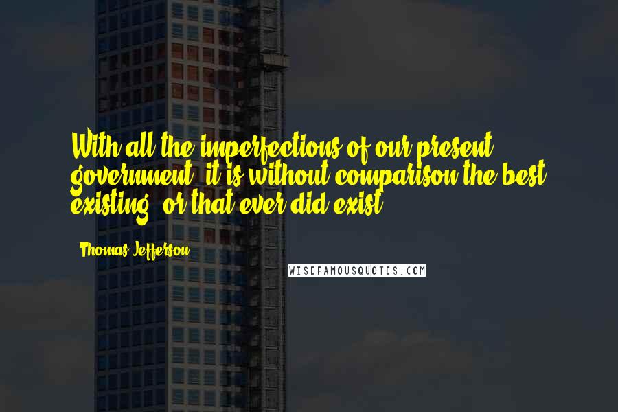 Thomas Jefferson Quotes: With all the imperfections of our present government, it is without comparison the best existing, or that ever did exist.