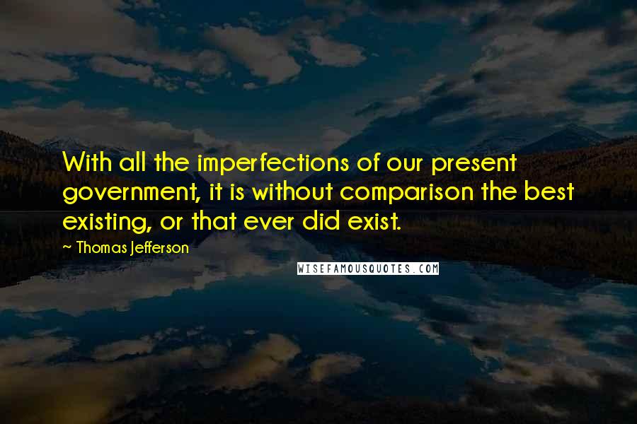 Thomas Jefferson Quotes: With all the imperfections of our present government, it is without comparison the best existing, or that ever did exist.