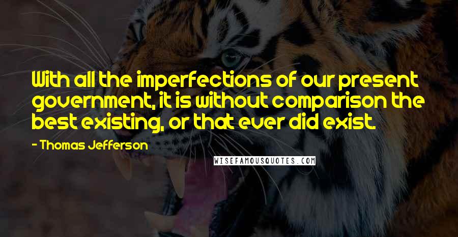 Thomas Jefferson Quotes: With all the imperfections of our present government, it is without comparison the best existing, or that ever did exist.