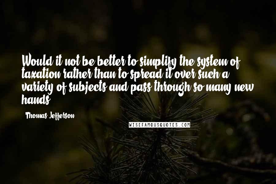 Thomas Jefferson Quotes: Would it not be better to simplify the system of taxation rather than to spread it over such a variety of subjects and pass through so many new hands.