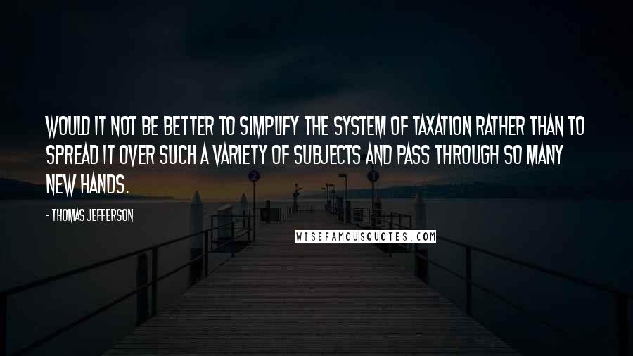 Thomas Jefferson Quotes: Would it not be better to simplify the system of taxation rather than to spread it over such a variety of subjects and pass through so many new hands.