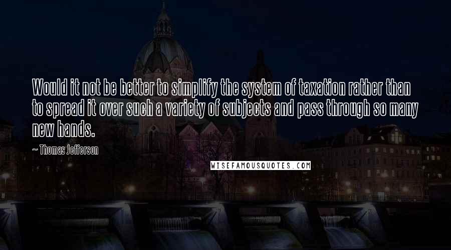 Thomas Jefferson Quotes: Would it not be better to simplify the system of taxation rather than to spread it over such a variety of subjects and pass through so many new hands.