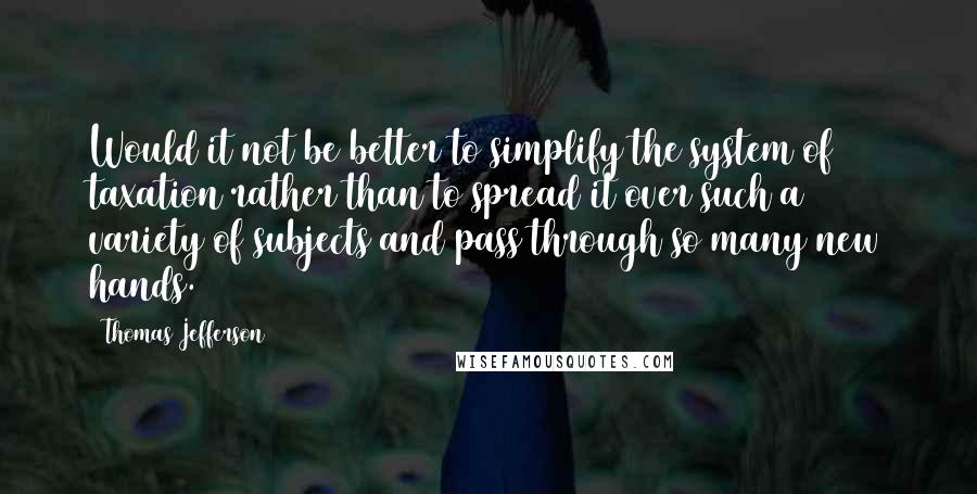 Thomas Jefferson Quotes: Would it not be better to simplify the system of taxation rather than to spread it over such a variety of subjects and pass through so many new hands.