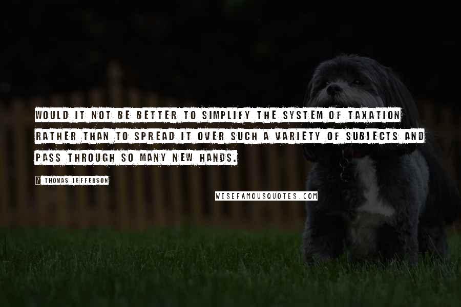 Thomas Jefferson Quotes: Would it not be better to simplify the system of taxation rather than to spread it over such a variety of subjects and pass through so many new hands.