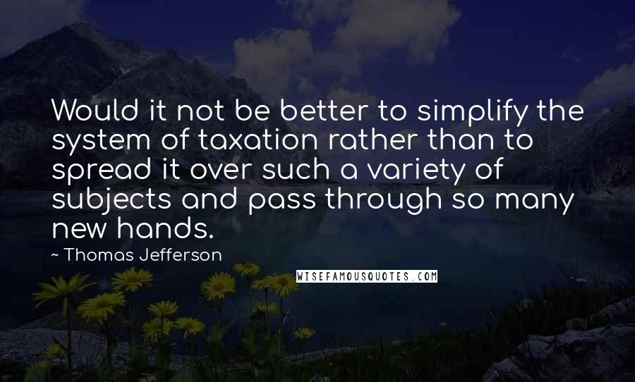 Thomas Jefferson Quotes: Would it not be better to simplify the system of taxation rather than to spread it over such a variety of subjects and pass through so many new hands.