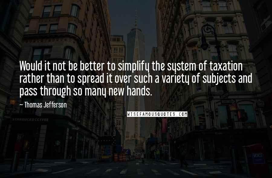 Thomas Jefferson Quotes: Would it not be better to simplify the system of taxation rather than to spread it over such a variety of subjects and pass through so many new hands.