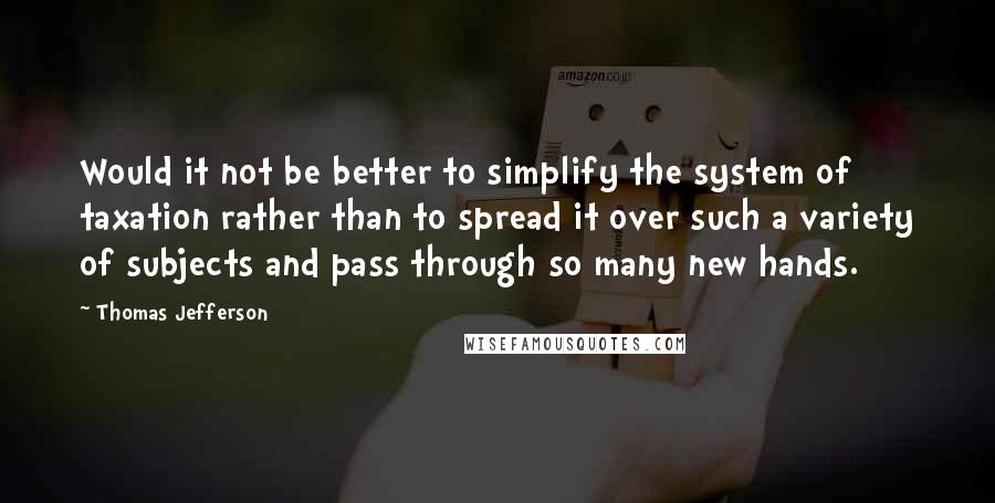 Thomas Jefferson Quotes: Would it not be better to simplify the system of taxation rather than to spread it over such a variety of subjects and pass through so many new hands.