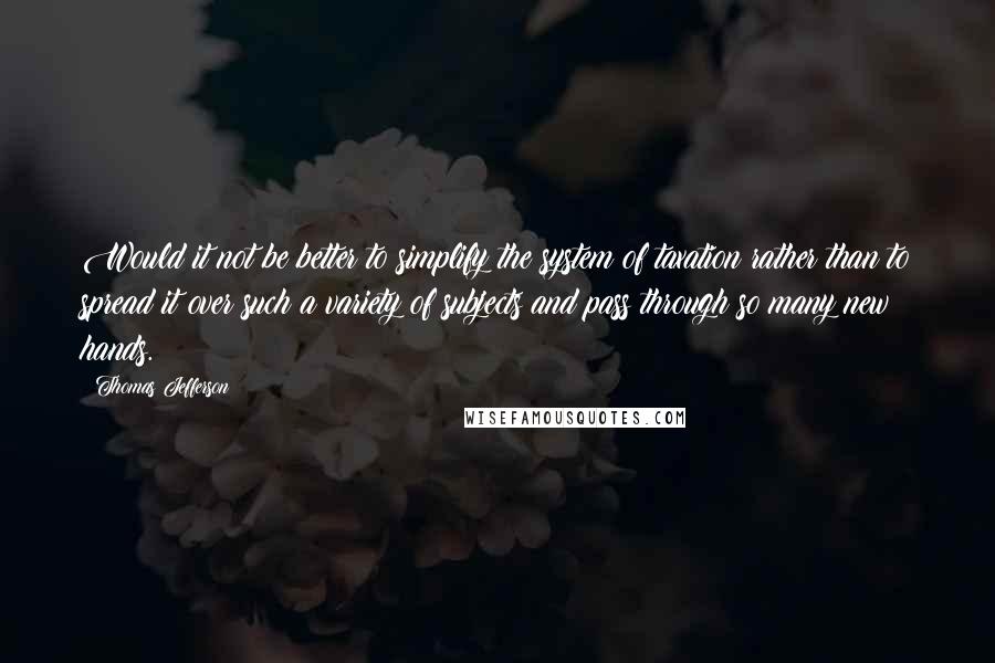 Thomas Jefferson Quotes: Would it not be better to simplify the system of taxation rather than to spread it over such a variety of subjects and pass through so many new hands.