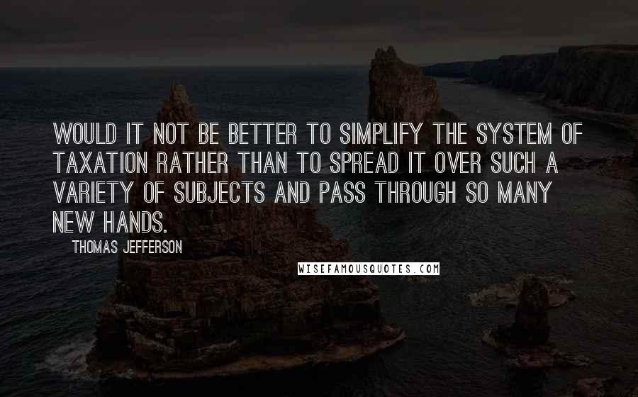 Thomas Jefferson Quotes: Would it not be better to simplify the system of taxation rather than to spread it over such a variety of subjects and pass through so many new hands.
