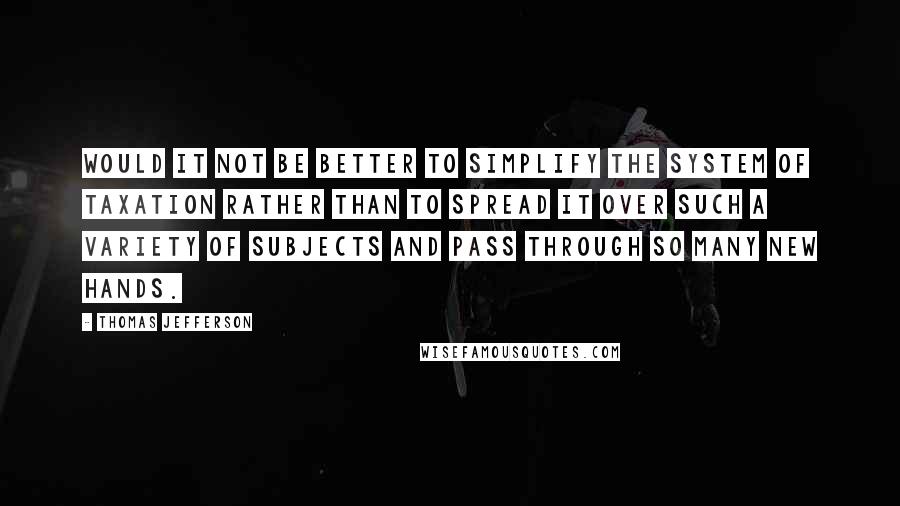 Thomas Jefferson Quotes: Would it not be better to simplify the system of taxation rather than to spread it over such a variety of subjects and pass through so many new hands.