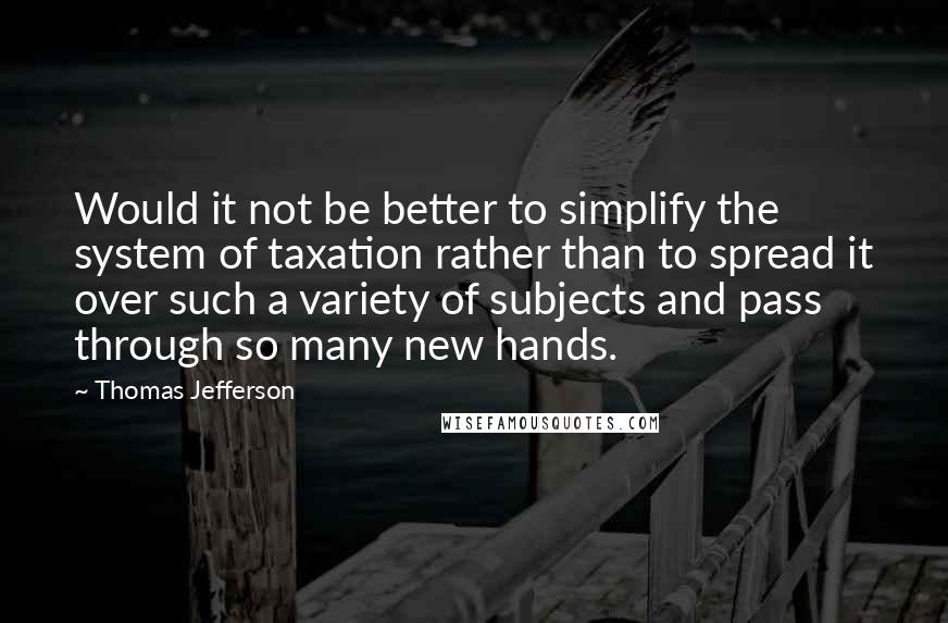 Thomas Jefferson Quotes: Would it not be better to simplify the system of taxation rather than to spread it over such a variety of subjects and pass through so many new hands.