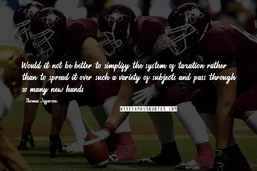 Thomas Jefferson Quotes: Would it not be better to simplify the system of taxation rather than to spread it over such a variety of subjects and pass through so many new hands.