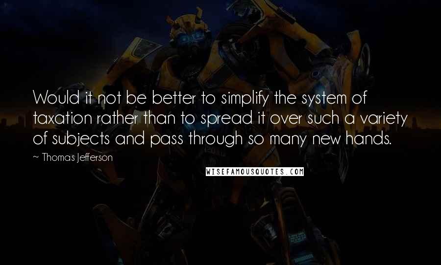 Thomas Jefferson Quotes: Would it not be better to simplify the system of taxation rather than to spread it over such a variety of subjects and pass through so many new hands.