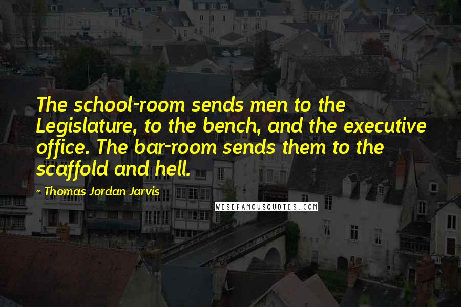 Thomas Jordan Jarvis Quotes: The school-room sends men to the Legislature, to the bench, and the executive office. The bar-room sends them to the scaffold and hell.