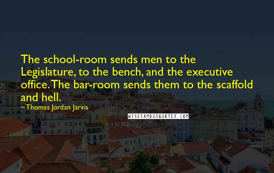 Thomas Jordan Jarvis Quotes: The school-room sends men to the Legislature, to the bench, and the executive office. The bar-room sends them to the scaffold and hell.