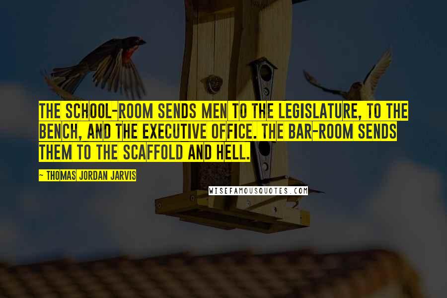 Thomas Jordan Jarvis Quotes: The school-room sends men to the Legislature, to the bench, and the executive office. The bar-room sends them to the scaffold and hell.