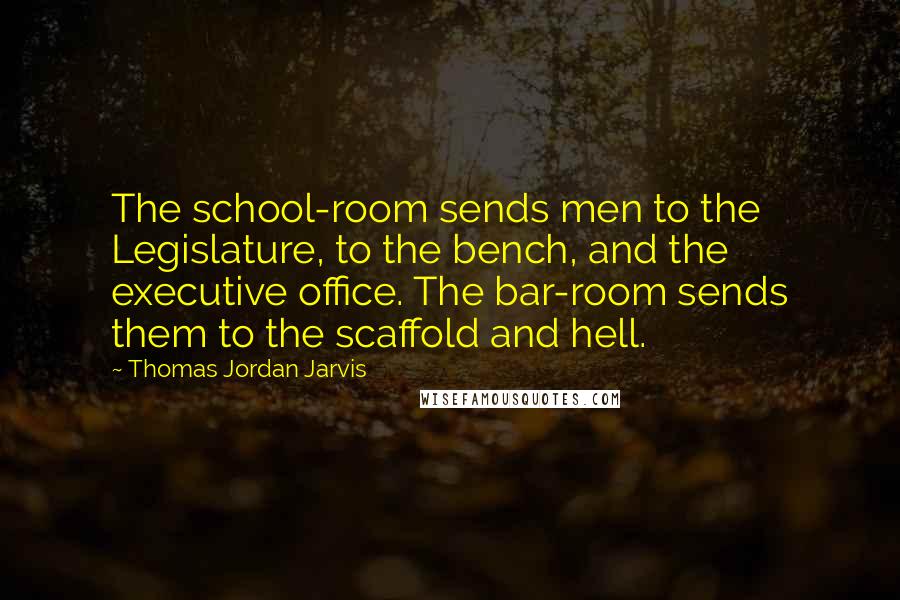 Thomas Jordan Jarvis Quotes: The school-room sends men to the Legislature, to the bench, and the executive office. The bar-room sends them to the scaffold and hell.