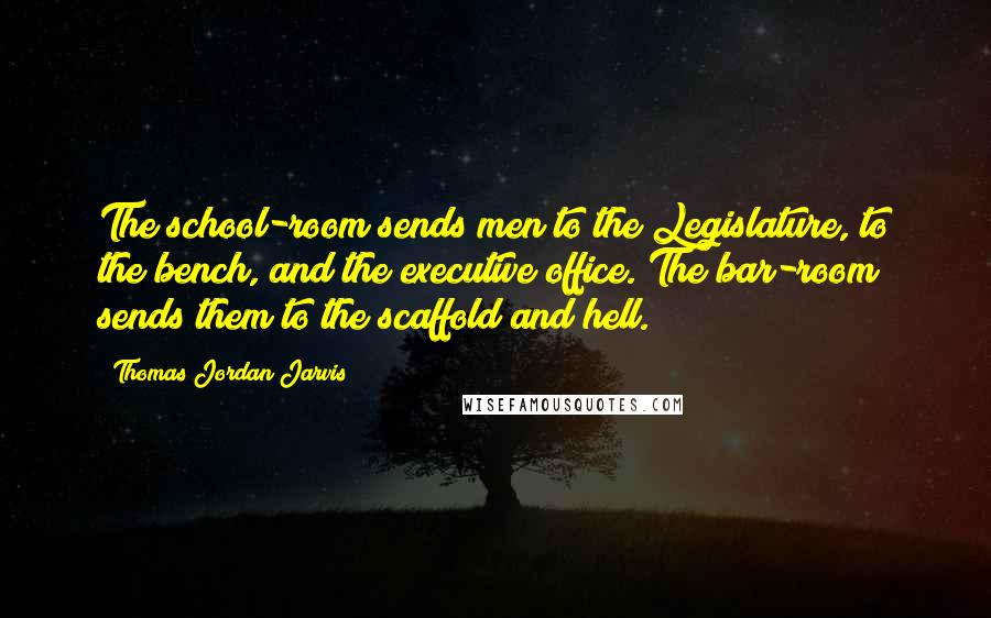 Thomas Jordan Jarvis Quotes: The school-room sends men to the Legislature, to the bench, and the executive office. The bar-room sends them to the scaffold and hell.