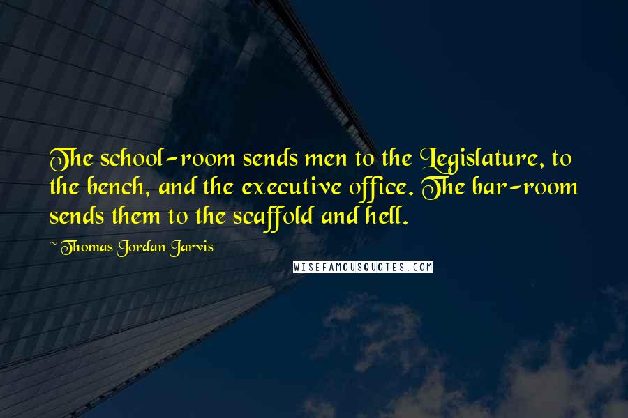 Thomas Jordan Jarvis Quotes: The school-room sends men to the Legislature, to the bench, and the executive office. The bar-room sends them to the scaffold and hell.
