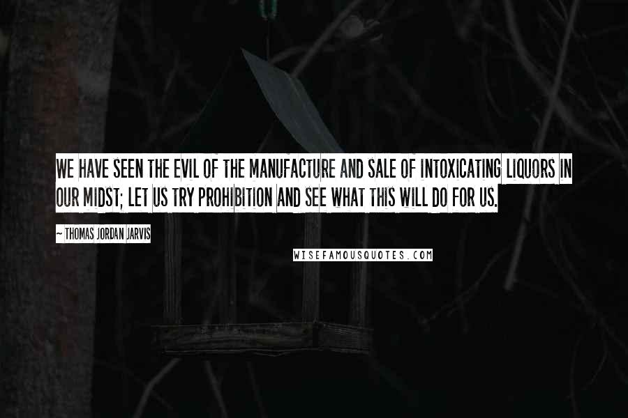 Thomas Jordan Jarvis Quotes: We have seen the evil of the manufacture and sale of intoxicating liquors in our midst; let us try prohibition and see what this will do for us.