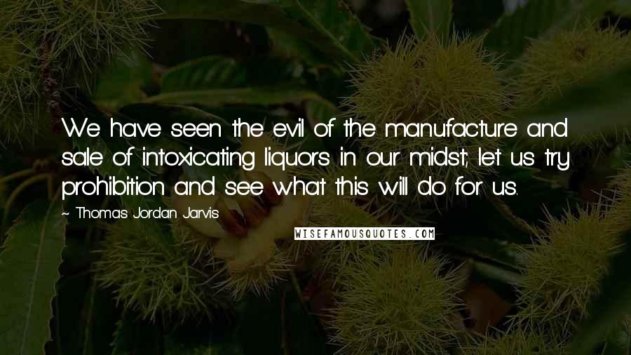 Thomas Jordan Jarvis Quotes: We have seen the evil of the manufacture and sale of intoxicating liquors in our midst; let us try prohibition and see what this will do for us.