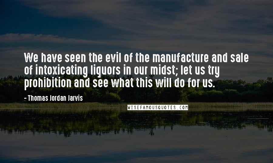 Thomas Jordan Jarvis Quotes: We have seen the evil of the manufacture and sale of intoxicating liquors in our midst; let us try prohibition and see what this will do for us.