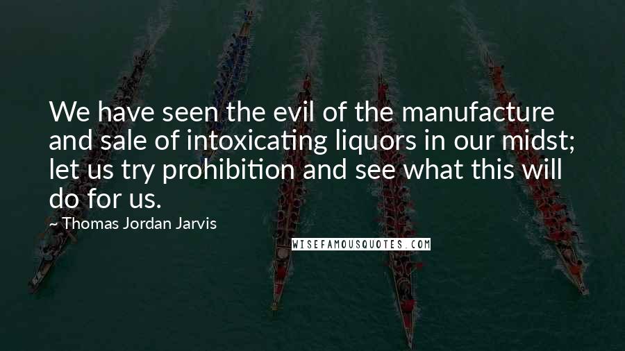 Thomas Jordan Jarvis Quotes: We have seen the evil of the manufacture and sale of intoxicating liquors in our midst; let us try prohibition and see what this will do for us.