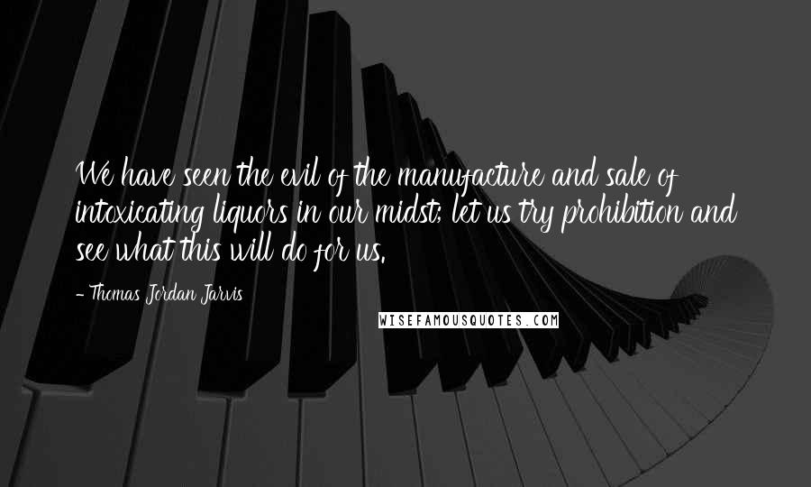 Thomas Jordan Jarvis Quotes: We have seen the evil of the manufacture and sale of intoxicating liquors in our midst; let us try prohibition and see what this will do for us.