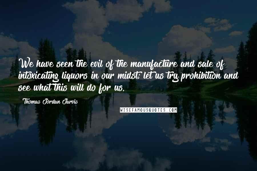 Thomas Jordan Jarvis Quotes: We have seen the evil of the manufacture and sale of intoxicating liquors in our midst; let us try prohibition and see what this will do for us.