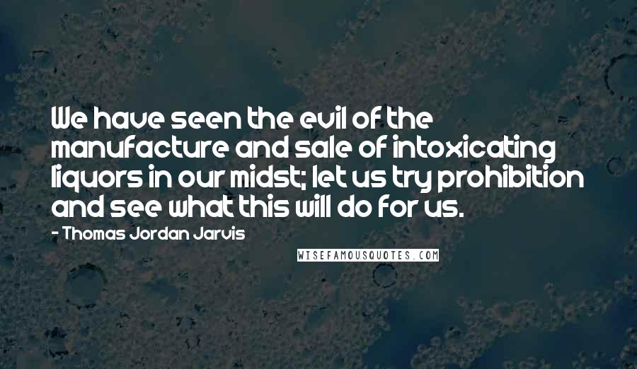 Thomas Jordan Jarvis Quotes: We have seen the evil of the manufacture and sale of intoxicating liquors in our midst; let us try prohibition and see what this will do for us.