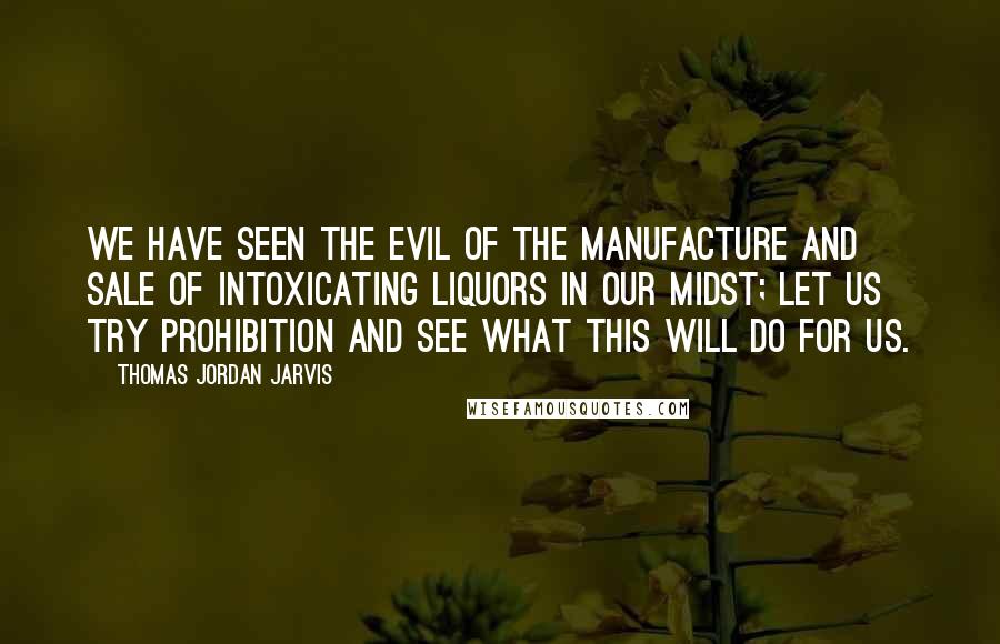 Thomas Jordan Jarvis Quotes: We have seen the evil of the manufacture and sale of intoxicating liquors in our midst; let us try prohibition and see what this will do for us.