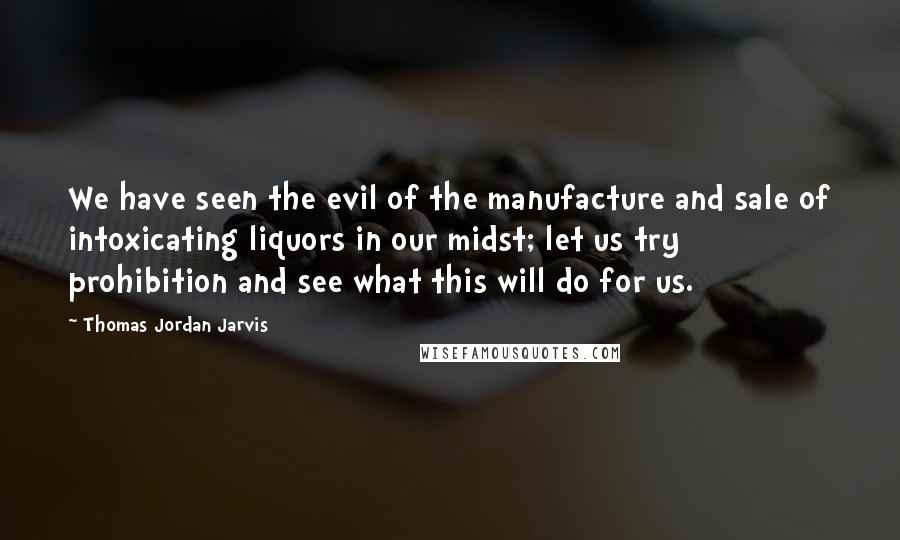 Thomas Jordan Jarvis Quotes: We have seen the evil of the manufacture and sale of intoxicating liquors in our midst; let us try prohibition and see what this will do for us.