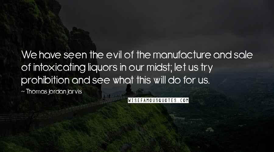 Thomas Jordan Jarvis Quotes: We have seen the evil of the manufacture and sale of intoxicating liquors in our midst; let us try prohibition and see what this will do for us.