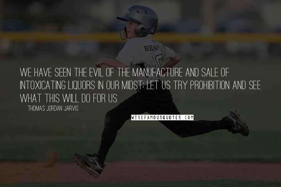 Thomas Jordan Jarvis Quotes: We have seen the evil of the manufacture and sale of intoxicating liquors in our midst; let us try prohibition and see what this will do for us.