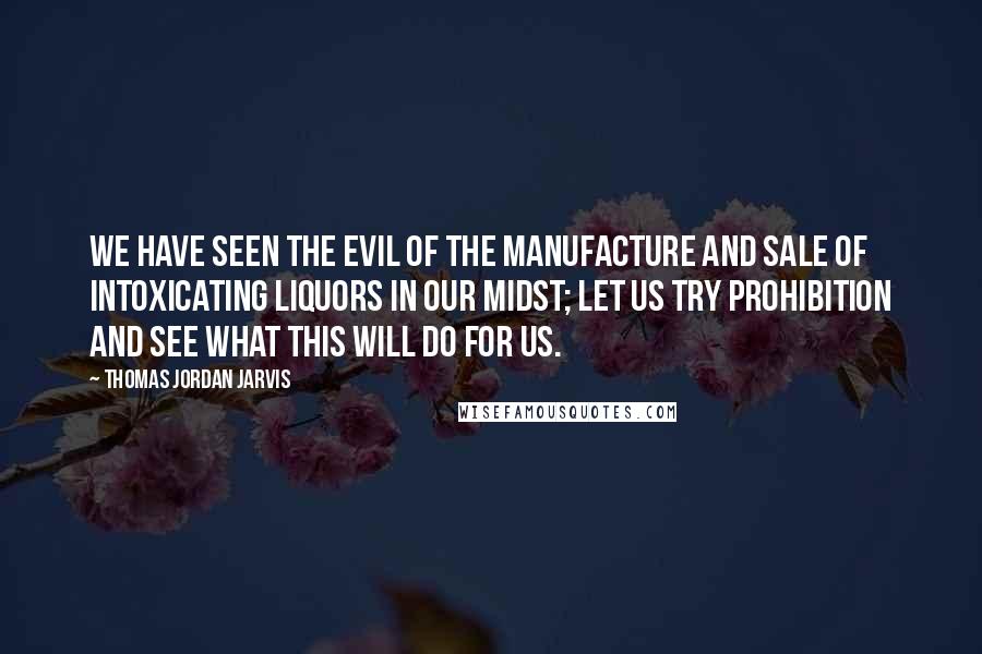 Thomas Jordan Jarvis Quotes: We have seen the evil of the manufacture and sale of intoxicating liquors in our midst; let us try prohibition and see what this will do for us.