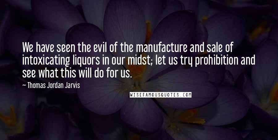 Thomas Jordan Jarvis Quotes: We have seen the evil of the manufacture and sale of intoxicating liquors in our midst; let us try prohibition and see what this will do for us.