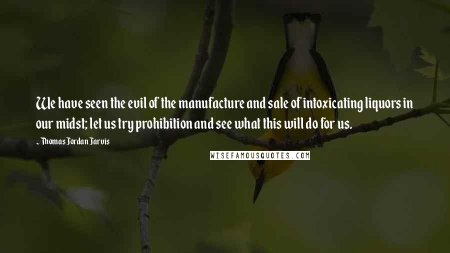Thomas Jordan Jarvis Quotes: We have seen the evil of the manufacture and sale of intoxicating liquors in our midst; let us try prohibition and see what this will do for us.