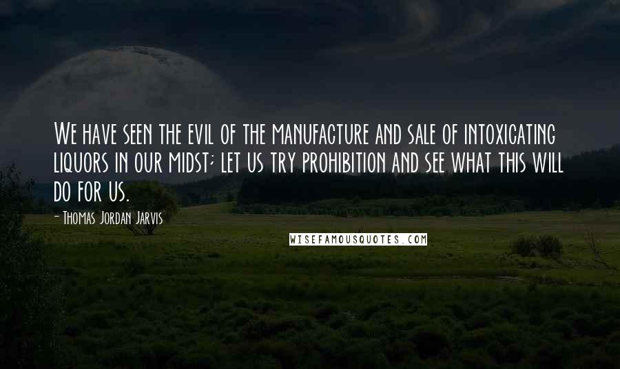 Thomas Jordan Jarvis Quotes: We have seen the evil of the manufacture and sale of intoxicating liquors in our midst; let us try prohibition and see what this will do for us.