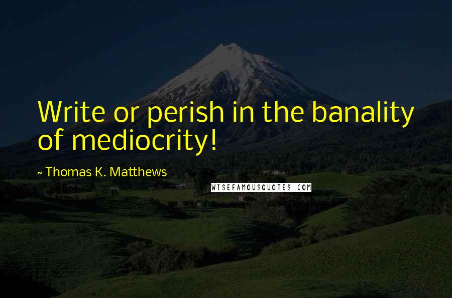 Thomas K. Matthews Quotes: Write or perish in the banality of mediocrity!