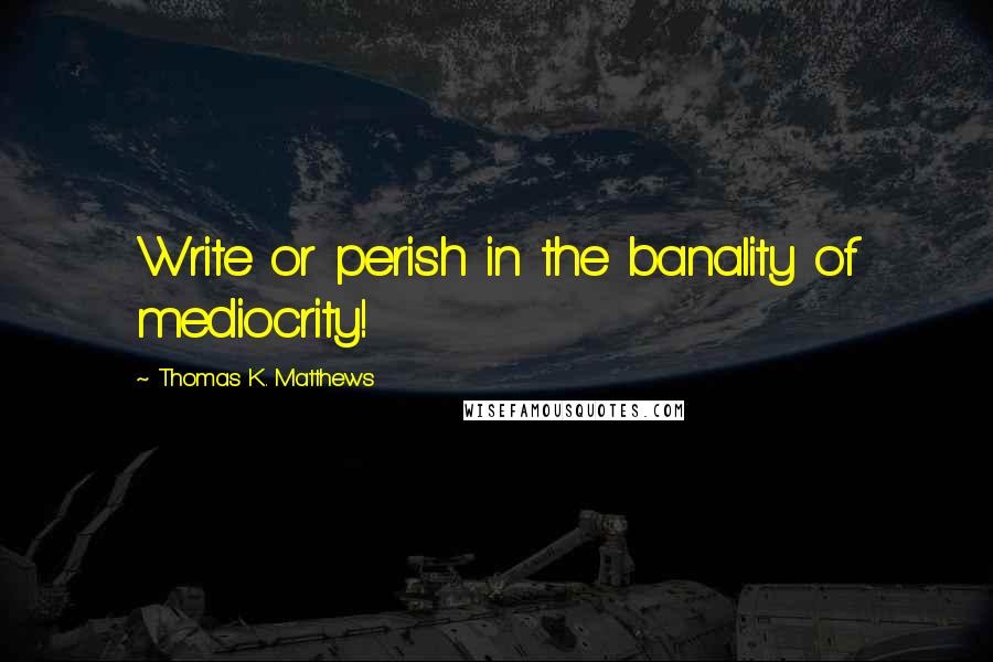 Thomas K. Matthews Quotes: Write or perish in the banality of mediocrity!