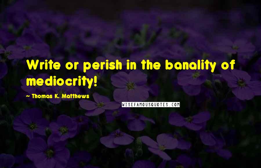 Thomas K. Matthews Quotes: Write or perish in the banality of mediocrity!