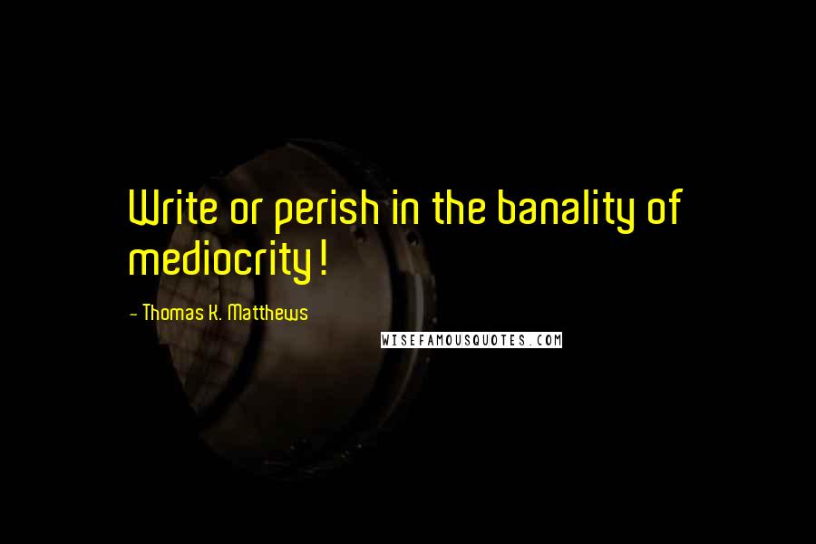 Thomas K. Matthews Quotes: Write or perish in the banality of mediocrity!